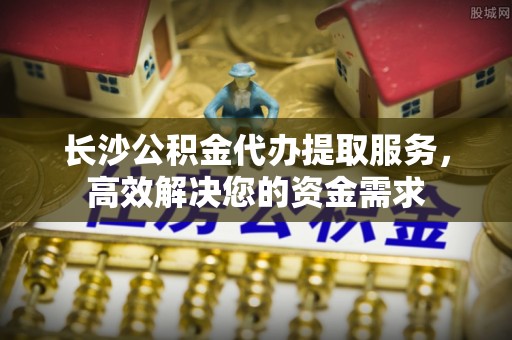 清远长沙公积金代办提取服务，高效解决您的资金需求