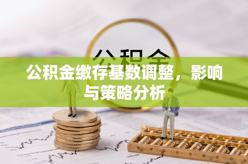 清远公积金缴存基数调整，影响与策略分析