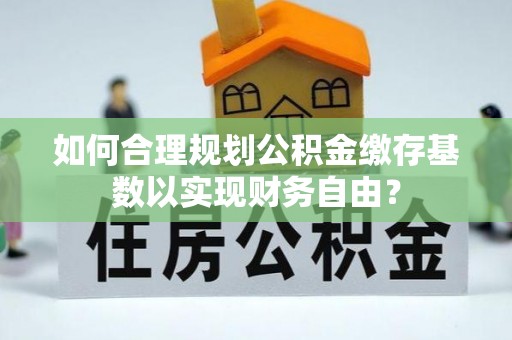 清远如何合理规划公积金缴存基数以实现财务自由？