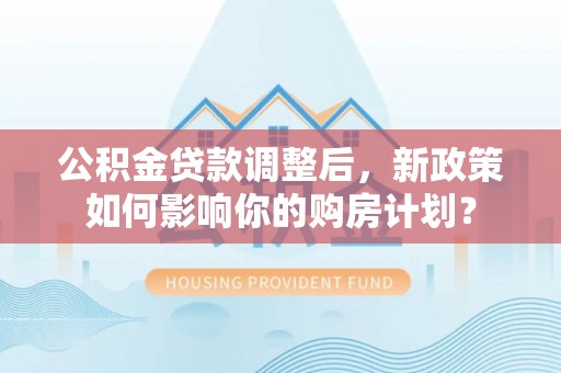 清远公积金贷款调整后，新政策如何影响你的购房计划？