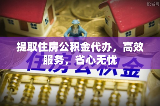 清远提取住房公积金代办，高效服务，省心无忧