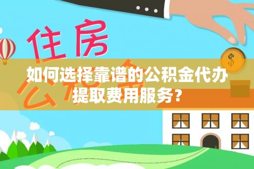 清远如何选择靠谱的公积金代办提取费用服务？