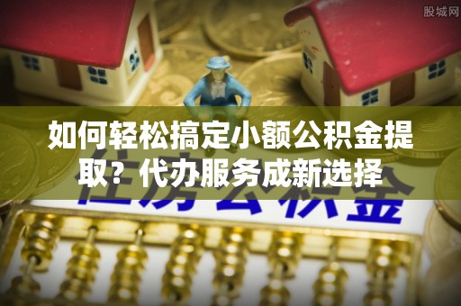 清远如何轻松搞定小额公积金提取？代办服务成新选择