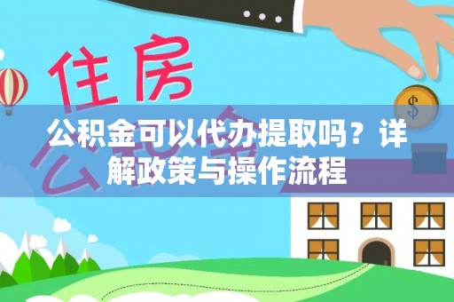 清远公积金可以代办提取吗？详解政策与操作流程