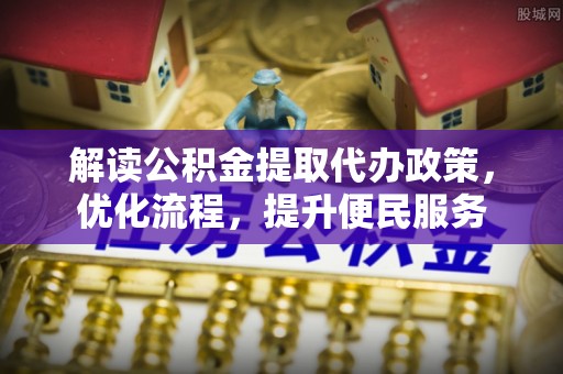 清远解读公积金提取代办政策，优化流程，提升便民服务