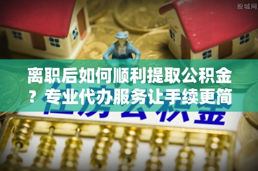 清远离职后如何顺利提取公积金？专业代办服务让手续更简单