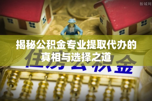 清远揭秘公积金专业提取代办的真相与选择之道