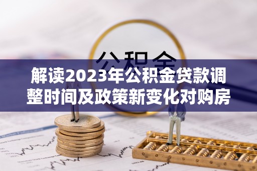 清远解读2023年公积金贷款调整时间及政策新变化对购房的影响