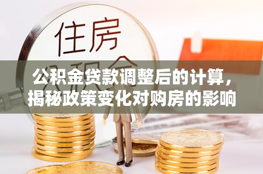 清远公积金贷款调整后的计算，揭秘政策变化对购房的影响