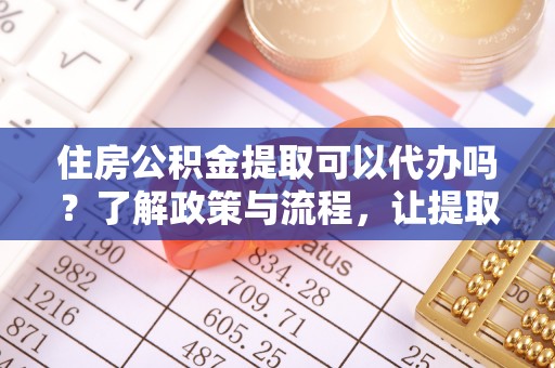 清远住房公积金提取可以代办吗？了解政策与流程，让提取更便捷
