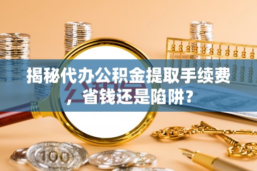 清远揭秘代办公积金提取手续费，省钱还是陷阱？