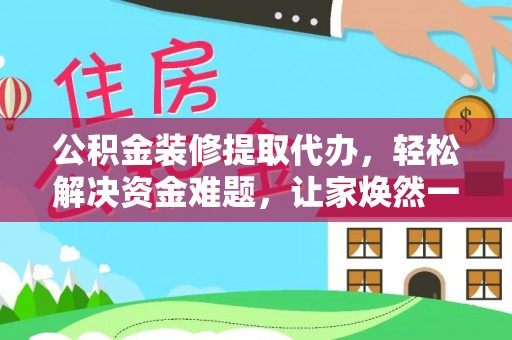 清远公积金装修提取代办，轻松解决资金难题，让家焕然一新