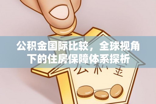 清远公积金国际比较，全球视角下的住房保障体系探析