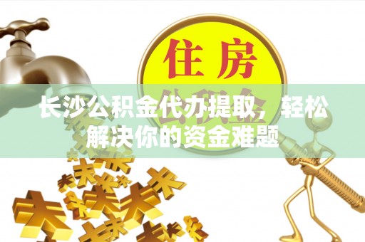 清远长沙公积金代办提取，轻松解决你的资金难题