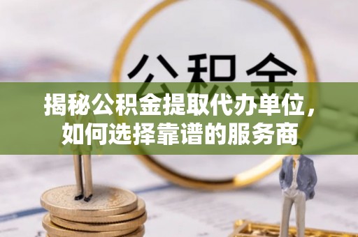 清远揭秘公积金提取代办单位，如何选择靠谱的服务商