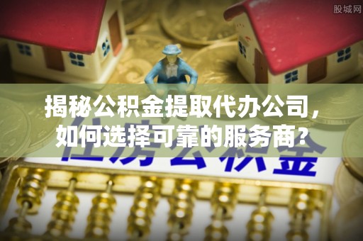 清远揭秘公积金提取代办公司，如何选择可靠的服务商？
