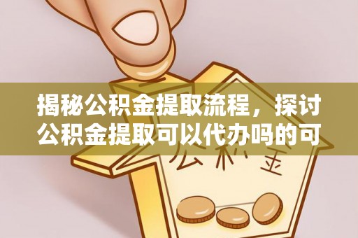 清远揭秘公积金提取流程，探讨公积金提取可以代办吗的可行性与注意事项