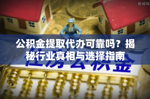 清远公积金提取代办可靠吗？揭秘行业真相与选择指南