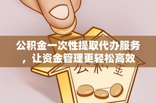 清远公积金一次性提取代办服务，让资金管理更轻松高效