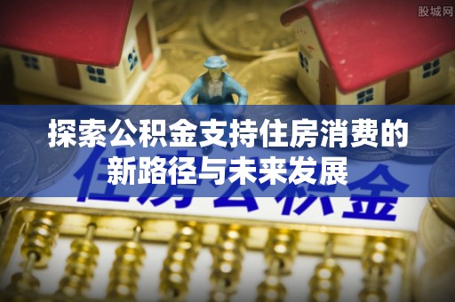 清远探索公积金支持住房消费的新路径与未来发展