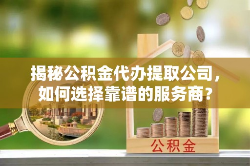 清远揭秘公积金代办提取公司，如何选择靠谱的服务商？
