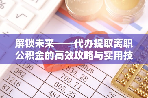 清远解锁未来——代办提取离职公积金的高效攻略与实用技巧