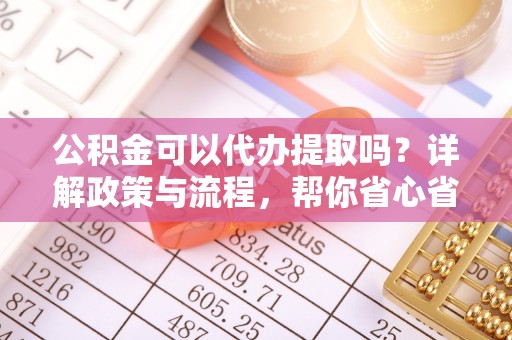清远公积金可以代办提取吗？详解政策与流程，帮你省心省力