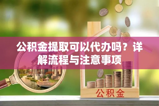 清远公积金提取可以代办吗？详解流程与注意事项