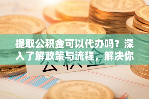 清远提取公积金可以代办吗？深入了解政策与流程，解决你的疑问
