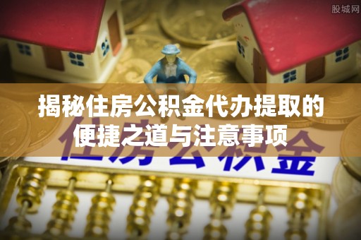 清远揭秘住房公积金代办提取的便捷之道与注意事项