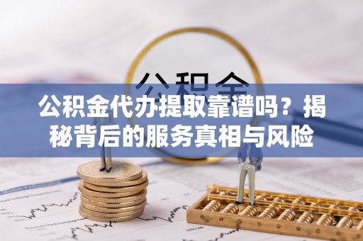 清远公积金代办提取靠谱吗？揭秘背后的服务真相与风险