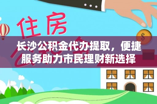 清远长沙公积金代办提取，便捷服务助力市民理财新选择