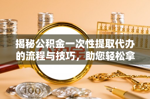 清远揭秘公积金一次性提取代办的流程与技巧，助您轻松拿钱！