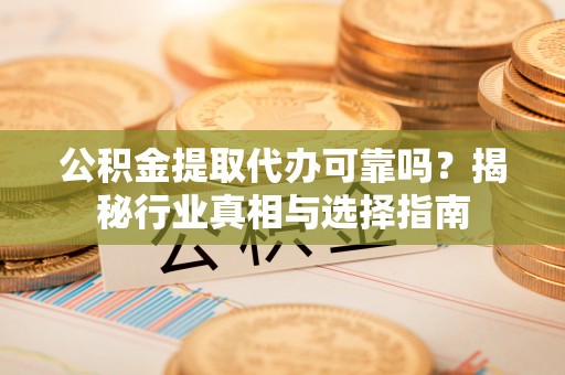 清远公积金提取代办可靠吗？揭秘行业真相与选择指南