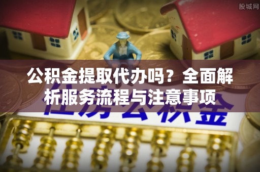 清远公积金提取代办吗？全面解析服务流程与注意事项