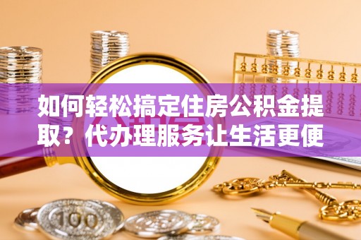 清远如何轻松搞定住房公积金提取？代办理服务让生活更便捷！