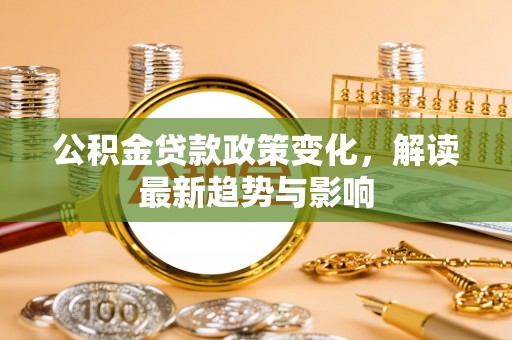 清远公积金贷款政策变化，解读最新趋势与影响