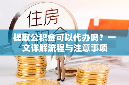 清远提取公积金可以代办吗？一文详解流程与注意事项