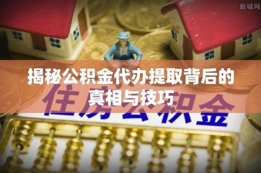 清远揭秘公积金代办提取背后的真相与技巧