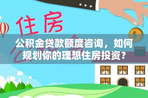 清远公积金贷款额度咨询，如何规划你的理想住房投资？
