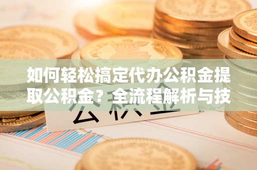 清远如何轻松搞定代办公积金提取公积金？全流程解析与技巧分享