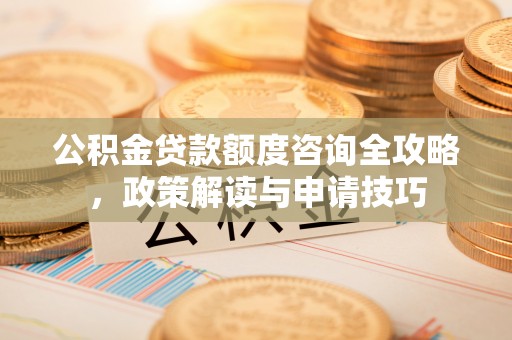 清远公积金贷款额度咨询全攻略，政策解读与申请技巧