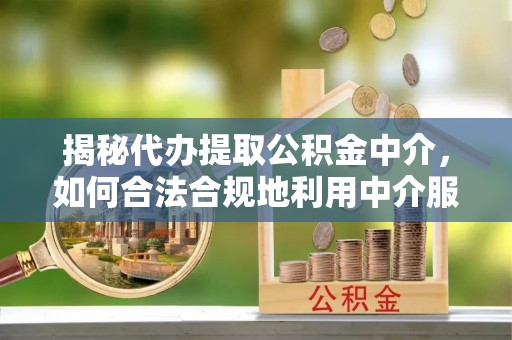 清远揭秘代办提取公积金中介，如何合法合规地利用中介服务