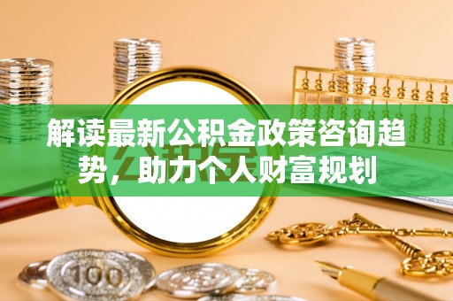 清远解读最新公积金政策咨询趋势，助力个人财富规划