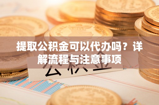 清远提取公积金可以代办吗？详解流程与注意事项