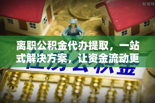 清远离职公积金代办提取，一站式解决方案，让资金流动更便捷