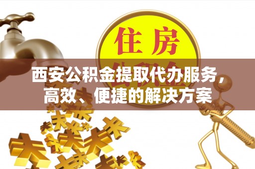 清远西安公积金提取代办服务，高效、便捷的解决方案