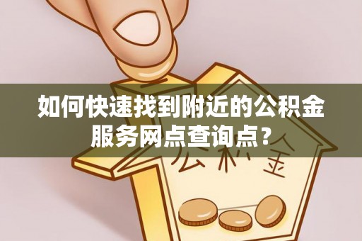 清远如何快速找到附近的公积金服务网点查询点？