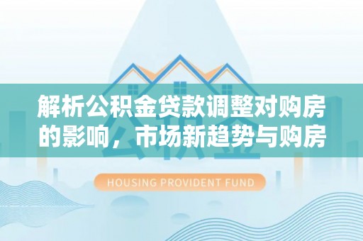 清远解析公积金贷款调整对购房的影响，市场新趋势与购房者策略