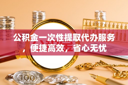 清远公积金一次性提取代办服务，便捷高效，省心无忧